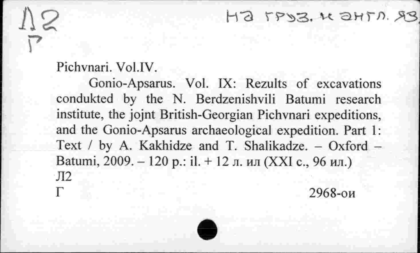 ﻿Л 2 ?
H “а гр^з. сінгл. да
Pichvnari. Vol.IV.
Gonio-Apsarus. Vol. IX: Rezults of excavations condukted by the N. Berdzenishvili Batumi research institute, the jojnt British-Georgian Pichvnari expeditions, and the Gonio-Apsarus archaeological expedition. Part 1: Text / by A. Kakhidze and T. Shalikadze. - Oxford -Batumi, 2009. - 120 p.: il. + 12 л. ил (XXI с., 96 ил.) Л2
Г	2968-ои